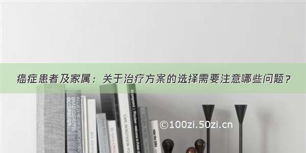 癌症患者及家属：关于治疗方案的选择需要注意哪些问题？