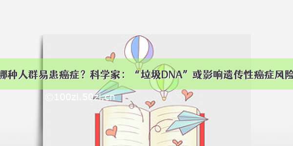 哪种人群易患癌症？科学家：“垃圾DNA”或影响遗传性癌症风险