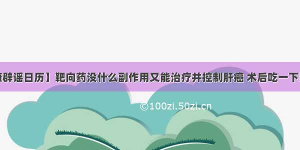 【健康辟谣日历】靶向药没什么副作用又能治疗并控制肝癌 术后吃一下比较好？