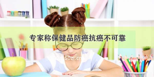 专家称保健品防癌抗癌不可靠