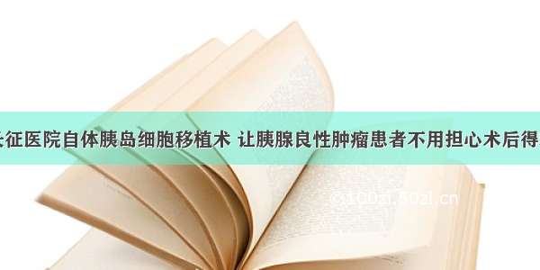 上海长征医院自体胰岛细胞移植术 让胰腺良性肿瘤患者不用担心术后得糖尿病