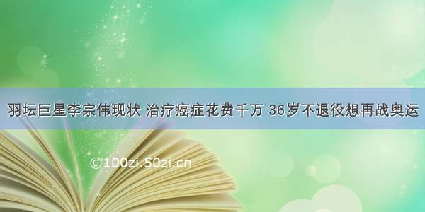 羽坛巨星李宗伟现状 治疗癌症花费千万 36岁不退役想再战奥运