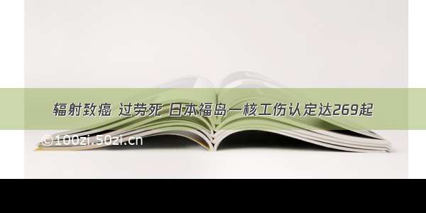 辐射致癌 过劳死 日本福岛一核工伤认定达269起