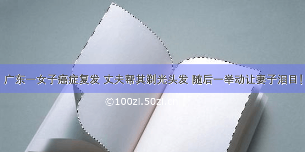 广东一女子癌症复发 丈夫帮其剃光头发 随后一举动让妻子泪目！