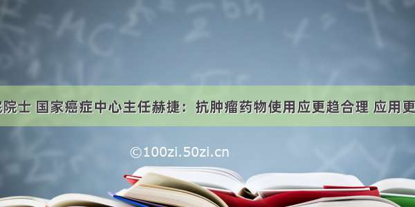 中科院院士 国家癌症中心主任赫捷：抗肿瘤药物使用应更趋合理 应用更加规范