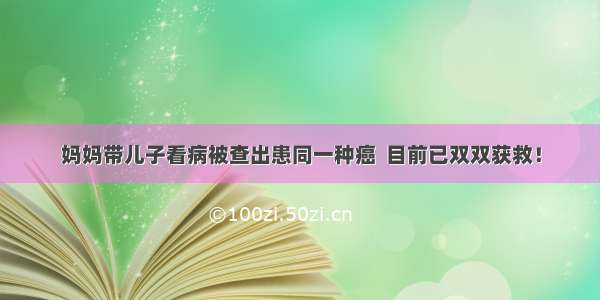 妈妈带儿子看病被查出患同一种癌  目前已双双获救！