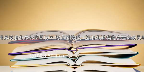 扬州县域消化专科联盟成立 扬大附院成上海消化道癌临床研究成员单位