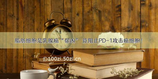 脂肪细胞是乳腺癌“帮凶” 竟阻止PD-1攻击癌细胞！