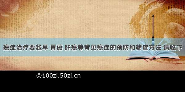 癌症治疗要趁早 胃癌 肝癌等常见癌症的预防和筛查方法 请收下