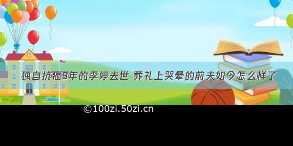  独自抗癌9年的李婷去世 葬礼上哭晕的前夫如今怎么样了