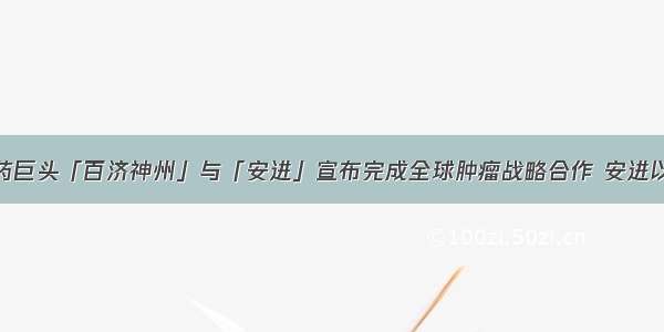 中美生物制药巨头「百济神州」与「安进」宣布完成全球肿瘤战略合作 安进以27亿美金购