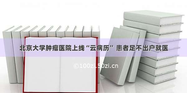 北京大学肿瘤医院上线“云病历” 患者足不出户就医