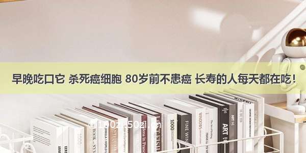 早晚吃口它 杀死癌细胞 80岁前不患癌 长寿的人每天都在吃！