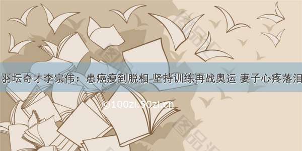 羽坛奇才李宗伟：患癌瘦到脱相 坚持训练再战奥运 妻子心疼落泪