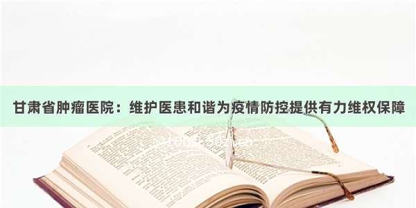 甘肃省肿瘤医院：维护医患和谐为疫情防控提供有力维权保障