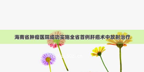 海南省肿瘤医院成功实施全省首例肝癌术中放射治疗