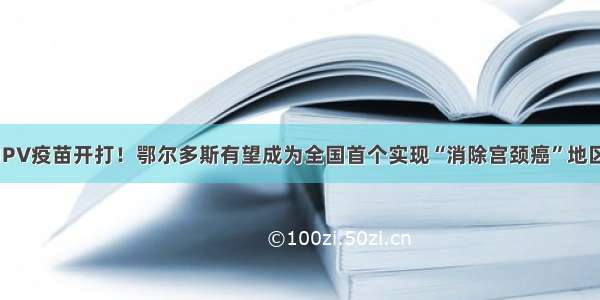 HPV疫苗开打！鄂尔多斯有望成为全国首个实现“消除宫颈癌”地区！