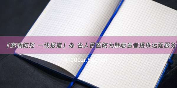 「疫情防控 一线报道」办 省人民医院为肿瘤患者提供远程服务