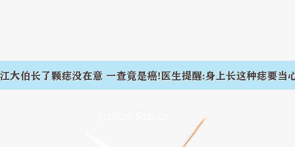 浙江大伯长了颗痣没在意 一查竟是癌!医生提醒:身上长这种痣要当心了