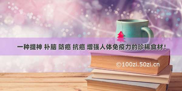 一种提神 补脑 防癌 抗癌 增强人体免疫力的珍稀食材！