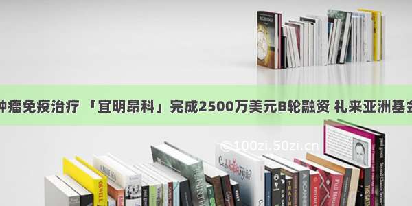 专注肿瘤免疫治疗 「宜明昂科」完成2500万美元B轮融资 礼来亚洲基金领投