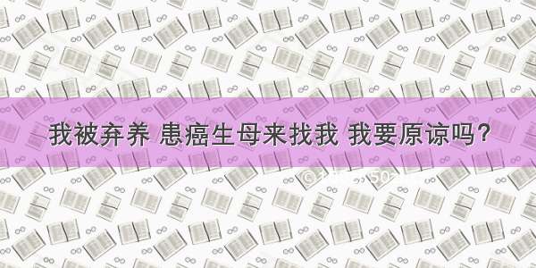 我被弃养 患癌生母来找我 我要原谅吗？