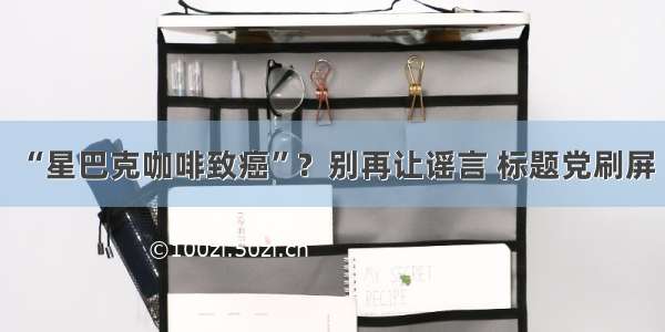 “星巴克咖啡致癌”？别再让谣言 标题党刷屏