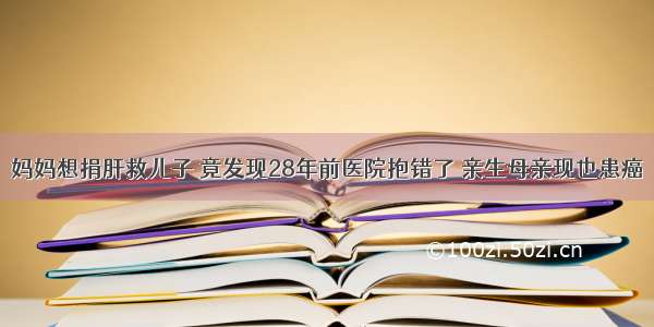 妈妈想捐肝救儿子 竟发现28年前医院抱错了 亲生母亲现也患癌