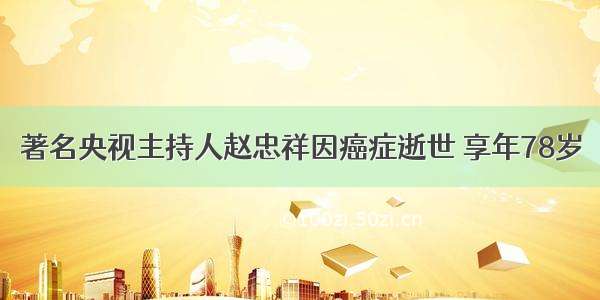 著名央视主持人赵忠祥因癌症逝世 享年78岁