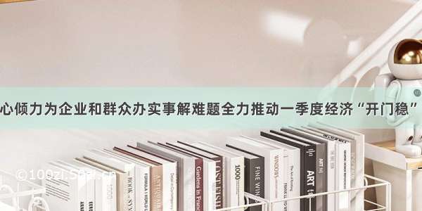 王浩：倾心倾力为企业和群众办实事解难题全力推动一季度经济“开门稳”“开门好”