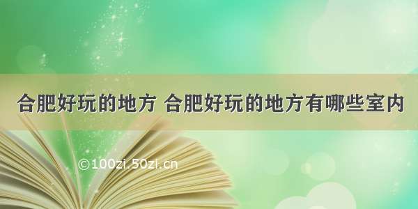 合肥好玩的地方 合肥好玩的地方有哪些室内