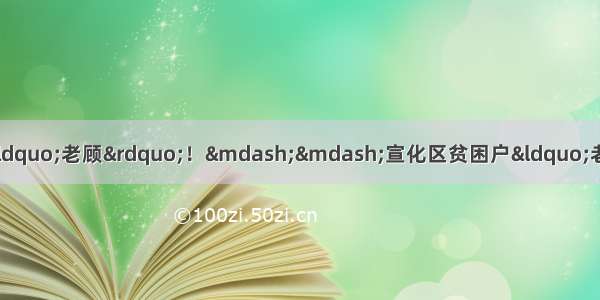 「扶贫扶志张家口篇」厉害了“老顾”！——宣化区贫困户“老顾”的故事 让人心疼又兴