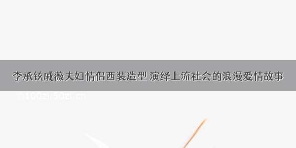 李承铉戚薇夫妇情侣西装造型 演绎上流社会的浪漫爱情故事