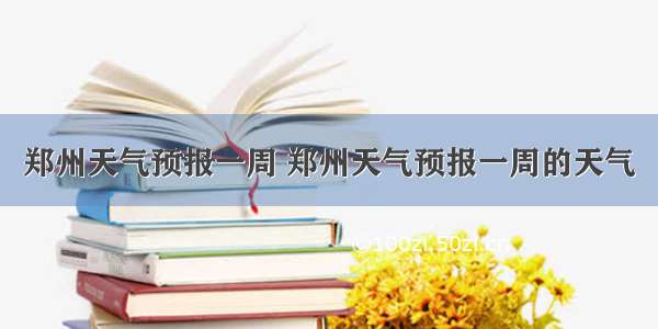 郑州天气预报一周 郑州天气预报一周的天气