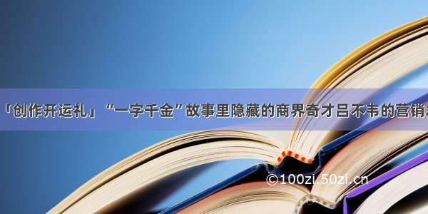 「创作开运礼」“一字千金”故事里隐藏的商界奇才吕不韦的营销术