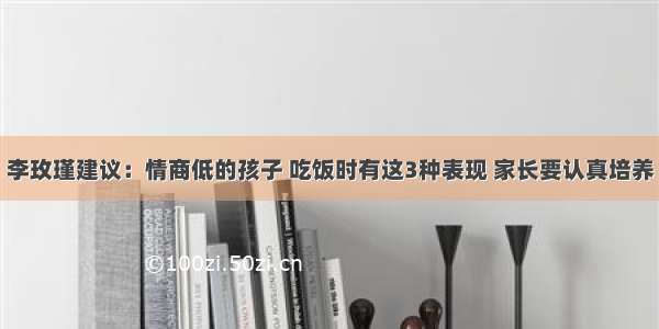 李玫瑾建议：情商低的孩子 吃饭时有这3种表现 家长要认真培养