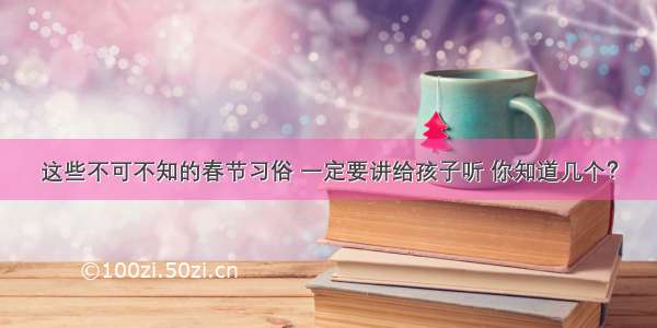 这些不可不知的春节习俗 一定要讲给孩子听 你知道几个？