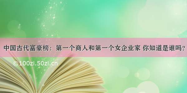 中国古代富豪榜：第一个商人和第一个女企业家 你知道是谁吗？