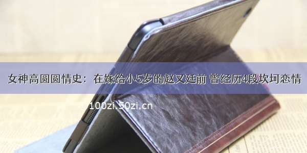 女神高圆圆情史：在嫁给小5岁的赵又廷前 曾经历4段坎坷恋情