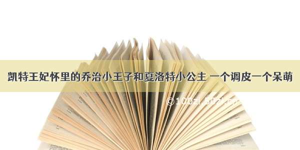 凯特王妃怀里的乔治小王子和夏洛特小公主 一个调皮一个呆萌