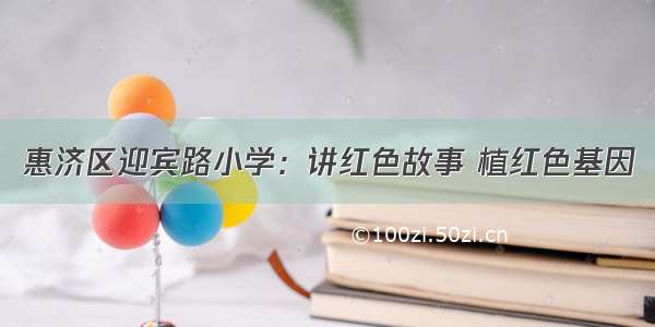 惠济区迎宾路小学：讲红色故事 植红色基因