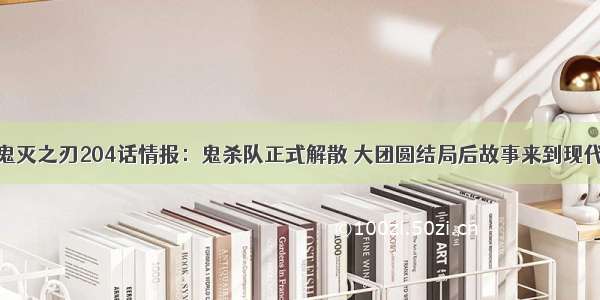 鬼灭之刃204话情报：鬼杀队正式解散 大团圆结局后故事来到现代