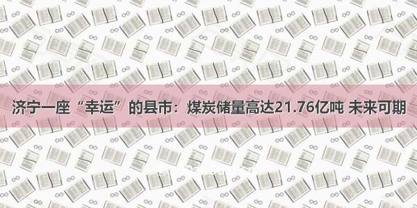 济宁一座“幸运”的县市：煤炭储量高达21.76亿吨 未来可期