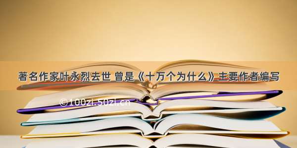 著名作家叶永烈去世 曾是《十万个为什么》主要作者编写