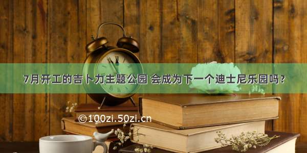 7月开工的吉卜力主题公园 会成为下一个迪士尼乐园吗？