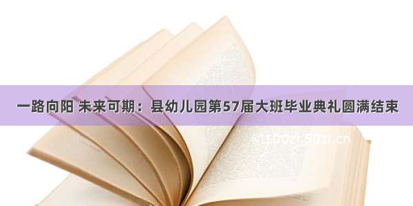 一路向阳 未来可期：县幼儿园第57届大班毕业典礼圆满结束