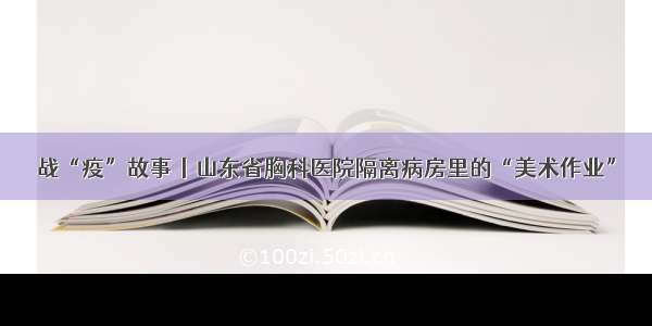 战“疫”故事丨山东省胸科医院隔离病房里的“美术作业”