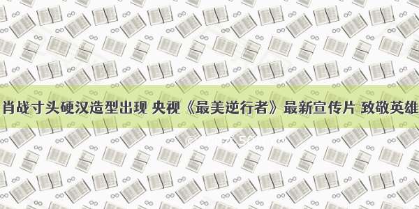 肖战寸头硬汉造型出现 央视《最美逆行者》最新宣传片 致敬英雄