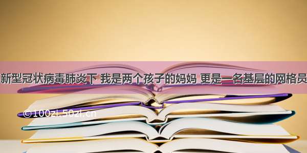 新型冠状病毒肺炎下 我是两个孩子的妈妈 更是一名基层的网格员