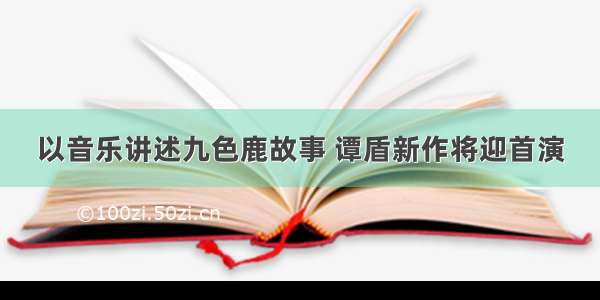 以音乐讲述九色鹿故事 谭盾新作将迎首演